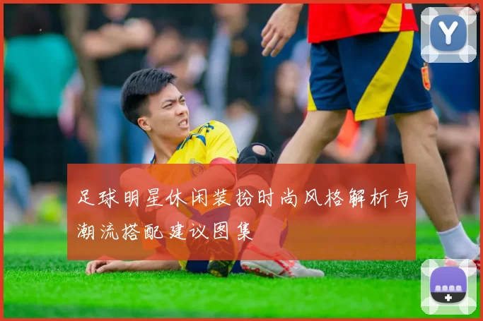 足球明星休闲装扮时尚风格解析与潮流搭配建议图集