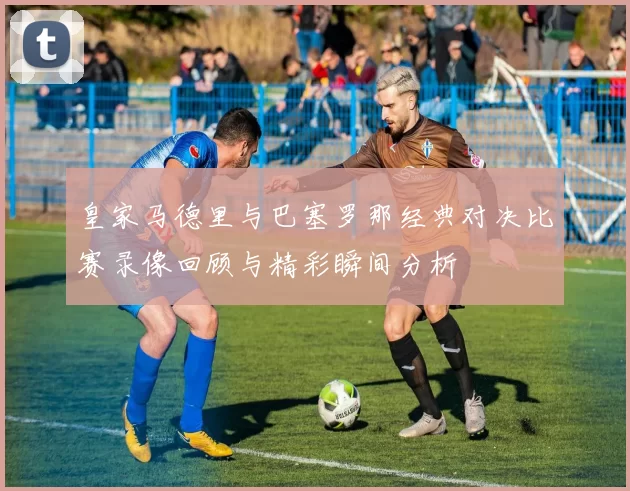 皇家马德里与巴塞罗那经典对决比赛录像回顾与精彩瞬间分析