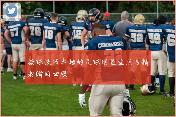 接球技巧卓越的足球明星盘点与精彩瞬间回顾