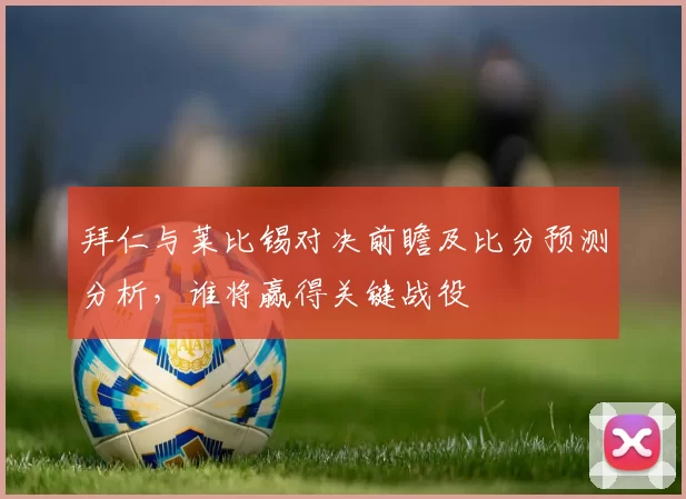 拜仁与莱比锡对决前瞻及比分预测分析，谁将赢得关键战役