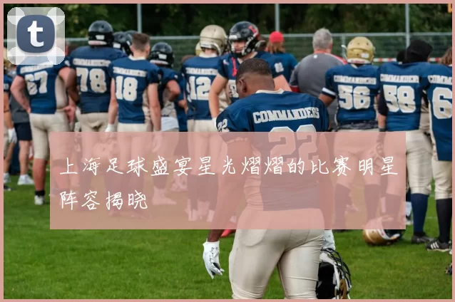 上海足球盛宴星光熠熠的比赛明星阵容揭晓