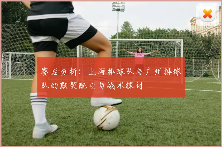 赛后分析：上海排球队与广州排球队的默契配合与战术探讨