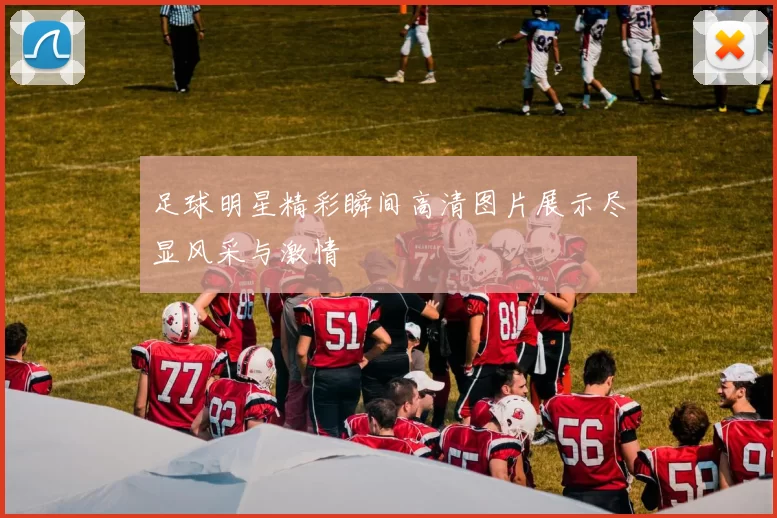 足球明星精彩瞬间高清图片展示尽显风采与激情