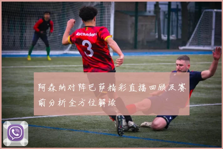 阿森纳对阵巴萨精彩直播回顾及赛前分析全方位解读