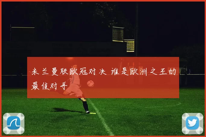 米兰曼联欧冠对决 谁是欧洲之王的最佳对手