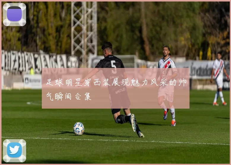 足球明星穿西装展现魅力风采的帅气瞬间合集