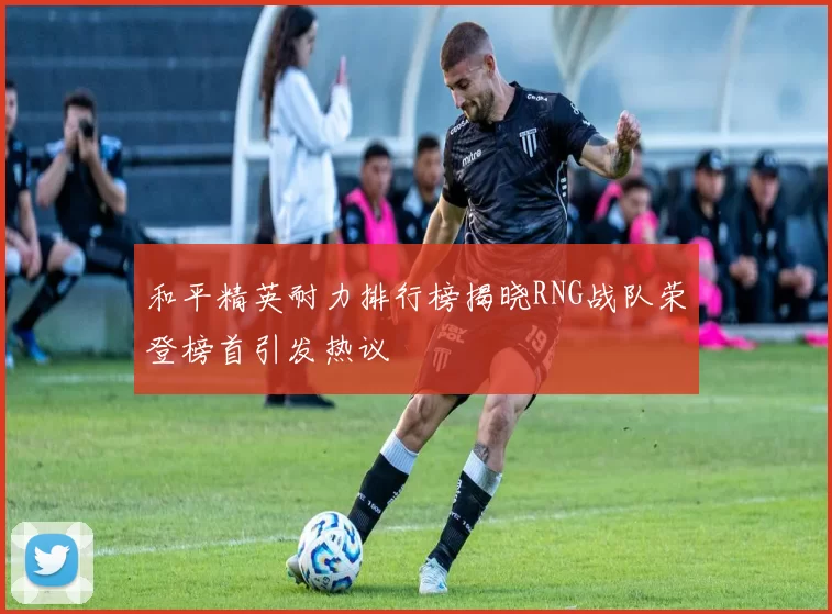 和平精英耐力排行榜揭晓RNG战队荣登榜首引发热议