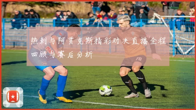 热刺与阿贾克斯精彩对决直播全程回顾与赛后分析