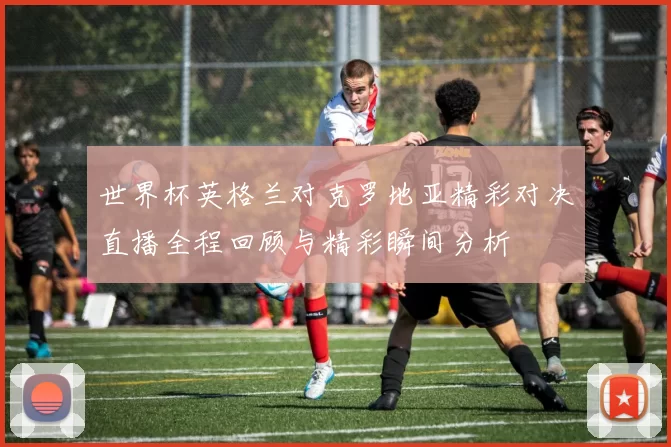世界杯英格兰对克罗地亚精彩对决直播全程回顾与精彩瞬间分析