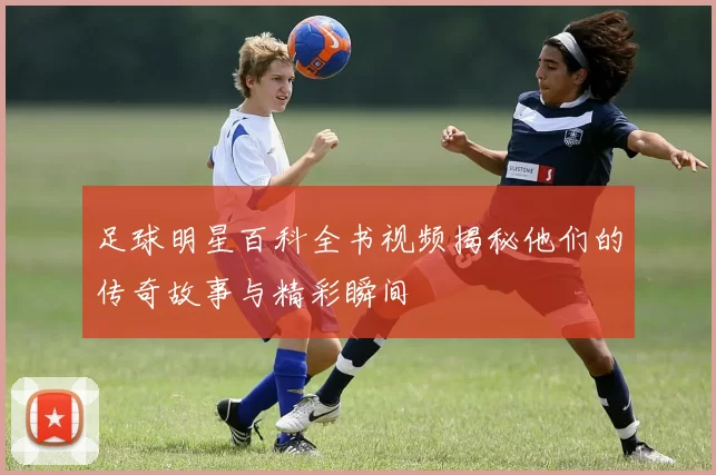 足球明星百科全书视频揭秘他们的传奇故事与精彩瞬间