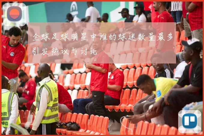 全球足球明星中谁的球迷数量最多引发热议与讨论