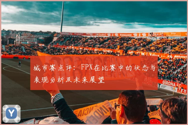 城市赛点评：FPX在比赛中的状态与表现分析及未来展望