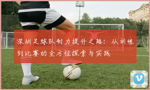 深圳足球队耐力提升之路：从训练到比赛的全方位探索与实践