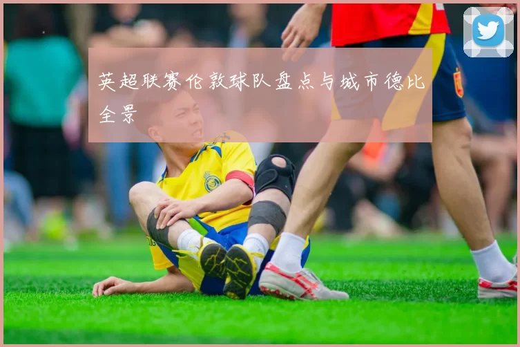 英超联赛伦敦球队盘点与城市德比全景