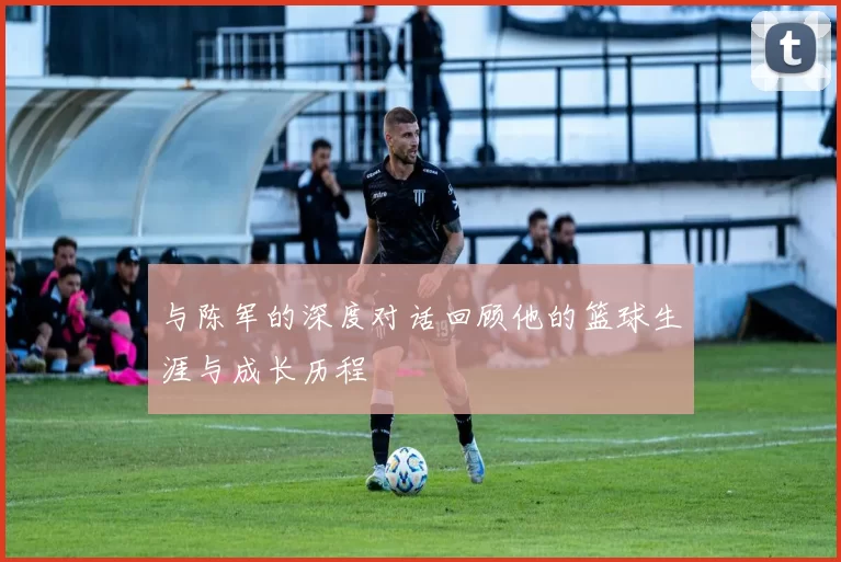 与陈军的深度对话回顾他的篮球生涯与成长历程