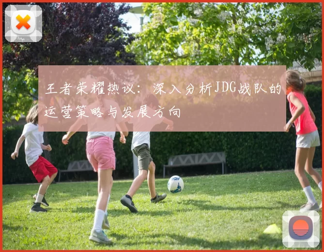 王者荣耀热议：深入分析JDG战队的运营策略与发展方向
