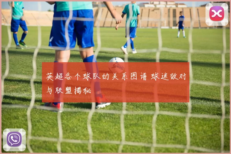英超各个球队的关系图谱 球迷敌对与联盟揭秘