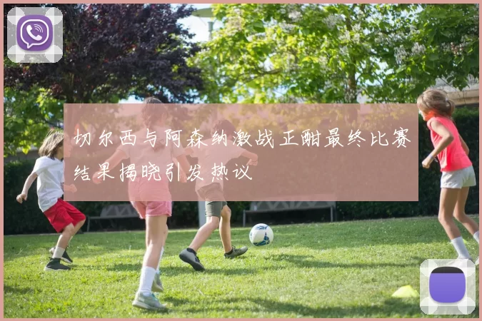 切尔西与阿森纳激战正酣最终比赛结果揭晓引发热议