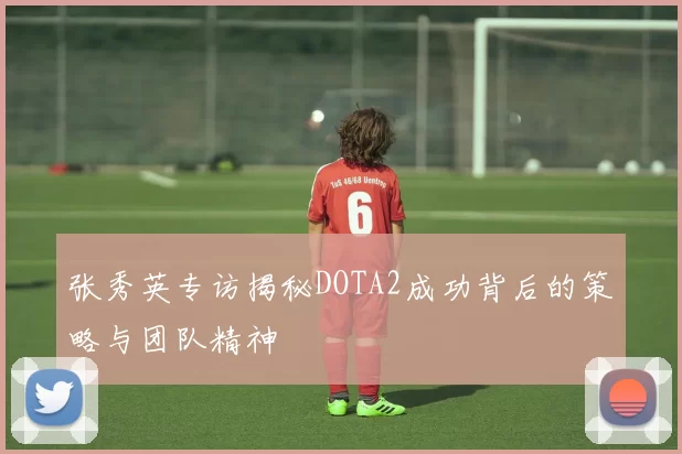 张秀英专访揭秘DOTA2成功背后的策略与团队精神