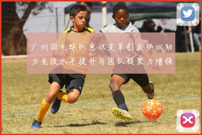 广州羽毛球队意识变革引发热议助力竞技水平提升与团队凝聚力增强