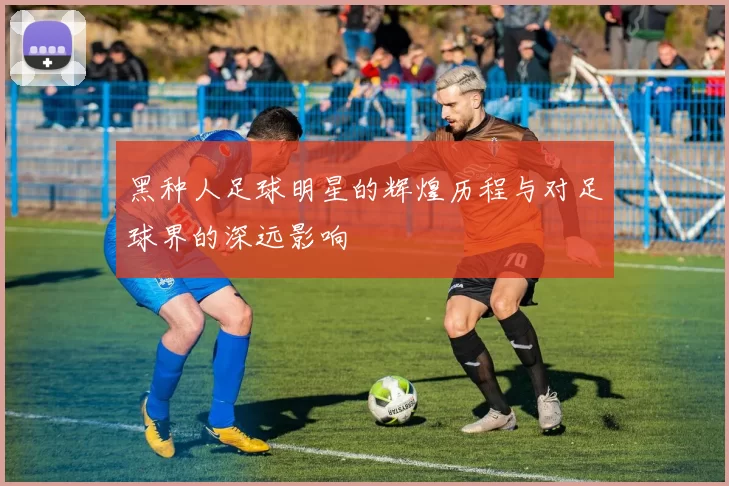 黑种人足球明星的辉煌历程与对足球界的深远影响