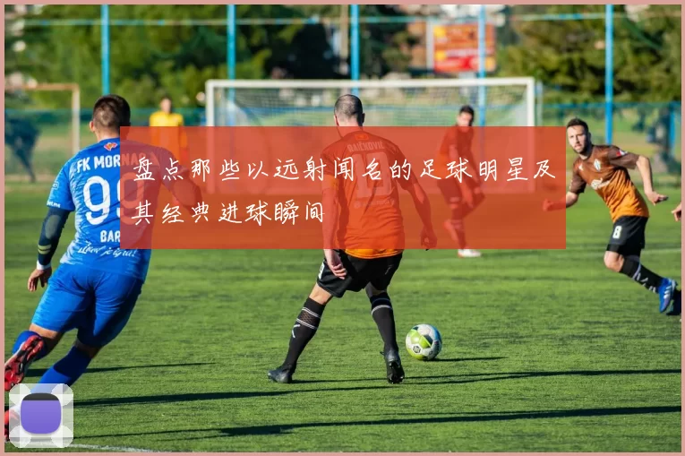 盘点那些以远射闻名的足球明星及其经典进球瞬间