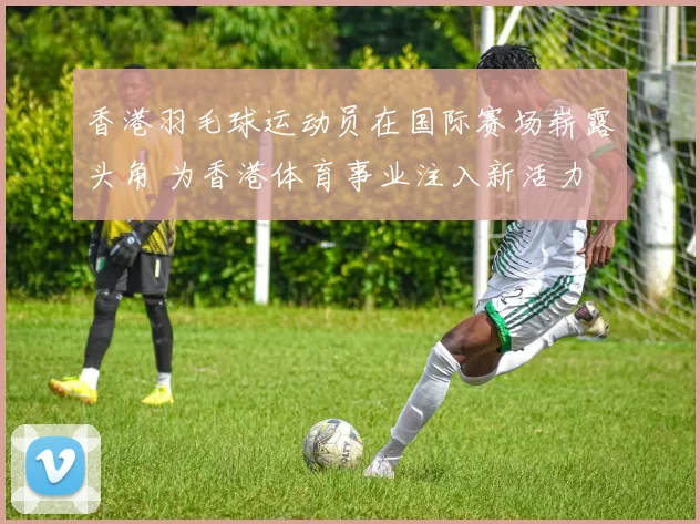 香港羽毛球运动员在国际赛场崭露头角 为香港体育事业注入新活力