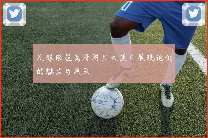 足球明星高清图片大集合展现他们的魅力与风采