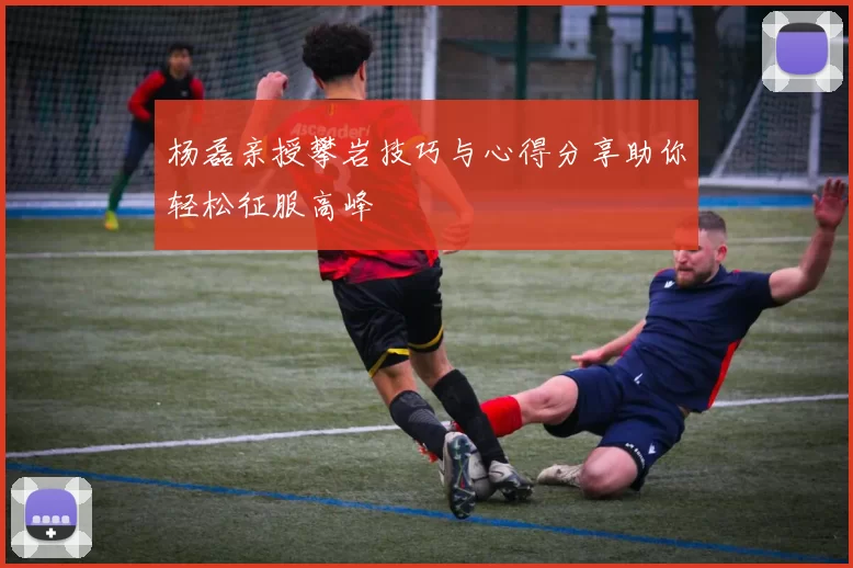 杨磊亲授攀岩技巧与心得分享助你轻松征服高峰