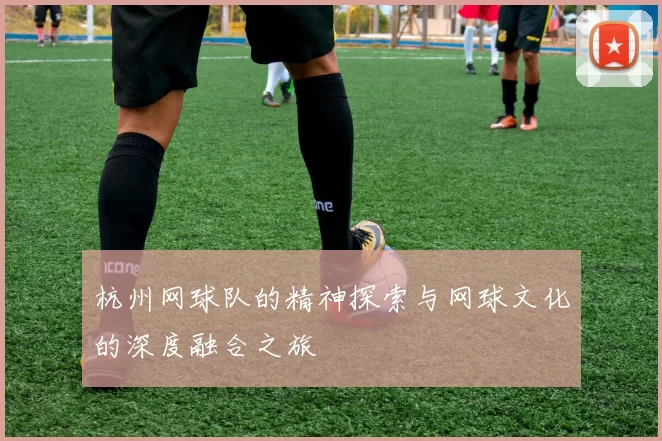 杭州网球队的精神探索与网球文化的深度融合之旅