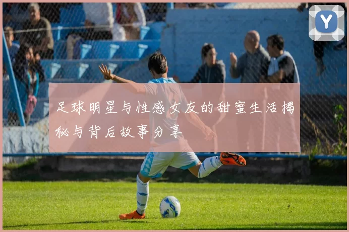 足球明星与性感女友的甜蜜生活揭秘与背后故事分享