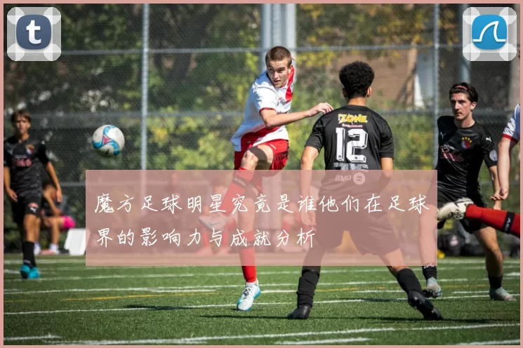 魔方足球明星究竟是谁他们在足球界的影响力与成就分析
