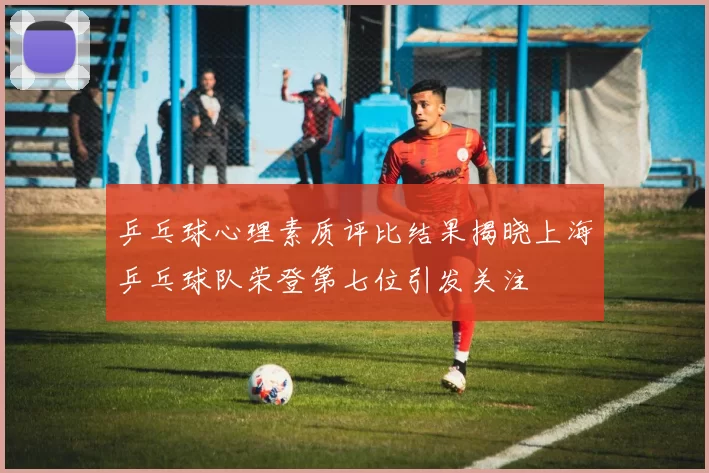 乒乓球心理素质评比结果揭晓上海乒乓球队荣登第七位引发关注