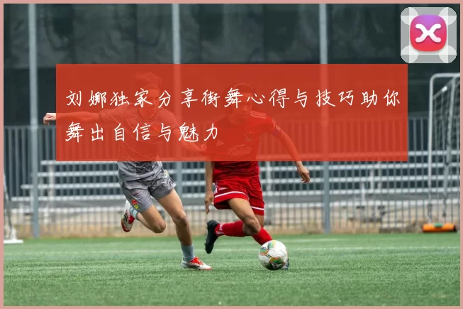 刘娜独家分享街舞心得与技巧助你舞出自信与魅力